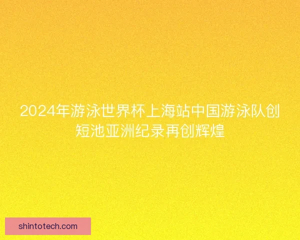 2024年游泳世界杯上海站中国游泳队创短池亚洲纪录再创辉煌