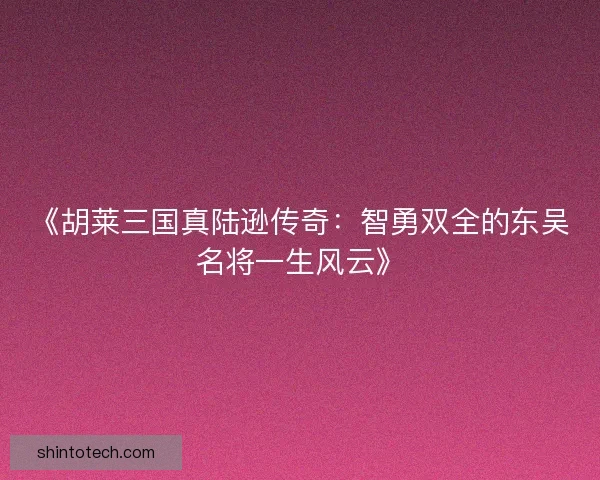 《胡莱三国真陆逊传奇：智勇双全的东吴名将一生风云》