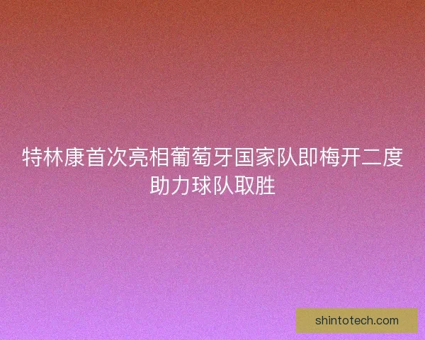 特林康首次亮相葡萄牙国家队即梅开二度助力球队取胜
