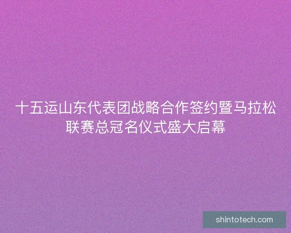 十五运山东代表团战略合作签约暨马拉松联赛总冠名仪式盛大启幕