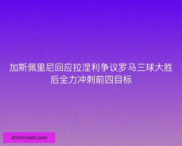 加斯佩里尼回应拉涅利争议罗马三球大胜后全力冲刺前四目标