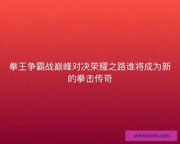 拳王争霸战巅峰对决荣耀之路谁将成为新的拳击传奇