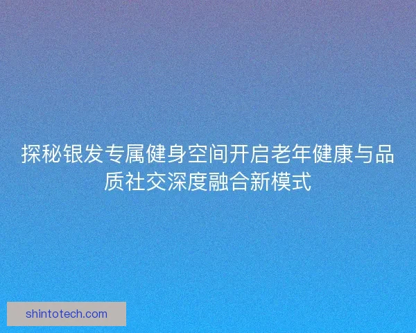 探秘银发专属健身空间开启老年健康与品质社交深度融合新模式