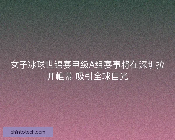女子冰球世锦赛甲级A组赛事将在深圳拉开帷幕 吸引全球目光