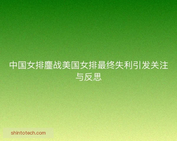 中国女排鏖战美国女排最终失利引发关注与反思